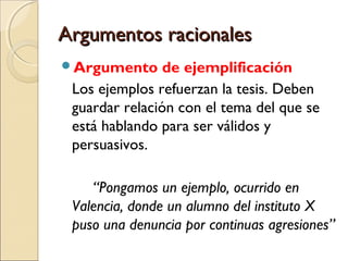 Argumentos racionales
Argumento

de ejemplificación
Los ejemplos refuerzan la tesis. Deben
guardar relación con el tema del que se
está hablando para ser válidos y
persuasivos.
“Pongamos un ejemplo, ocurrido en
Valencia, donde un alumno del instituto X
puso una denuncia por continuas agresiones”

 
