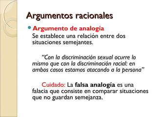 Argumentos racionales
Argumento

de analogía
Se establece una relación entre dos
situaciones semejantes.
“Con la discriminación sexual ocurre lo
mismo que con la discriminación racial: en
ambos casos estamos atacando a la persona”
Cuidado: La falsa analogía es una
falacia que consiste en comparar situaciones
que no guardan semejanza.

 