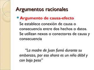 Argumentos racionales
Argumento

de causa-efecto
Se establece conexión de causa o
consecuencia entre dos hechos o datos.
Se utilizan nexos o conectores de causa y
consecuencia
“La madre de Juan fumó durante su
embarazo, por eso ahora es un niño débil y
con bajo peso”

 