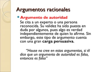 Argumentos racionales
Argumento

de autoridad
Se cita a un experto o una persona
reconocida. Su validez ha sido puesta en
duda por algunos, pues algo es verdad
independientemente de quien lo afirme. Sin
embargo, este tipo de argumento cuenta
con una gran carga persuasiva.
“House no cree en estos argumentos, si él
dice que un argumento de autoridad es falso,
entonces es falso”

 