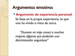 Argumentos emotivos
Argumento

de experiencia personal
Se basa en la propia experiencia, lo que
uno ha vivido o visto de cerca.
“Durante mi viaje conocí a muchas
mujeres afganas que padecían una
discriminación angustiosa”

 