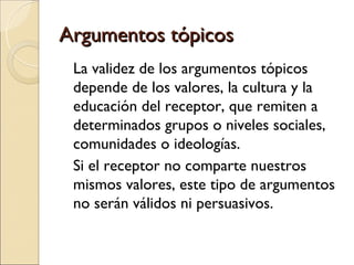 Argumentos tópicosArgumentos tópicos
La validez de los argumentos tópicos
depende de los valores, la cultura y la
educación del receptor, que remiten a
determinados grupos o niveles sociales,
comunidades o ideologías.
Si el receptor no comparte nuestros
mismos valores, este tipo de argumentos
no serán válidos ni persuasivos.
 