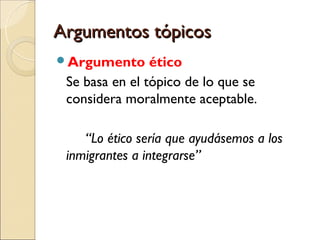 Argumentos tópicosArgumentos tópicos
Argumento ético
Se basa en el tópico de lo que se
considera moralmente aceptable.
“Lo ético sería que ayudásemos a los
inmigrantes a integrarse”
 