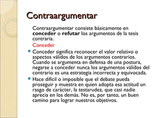 ContraargumentarContraargumentar
Contraargumentar consiste básicamente en
conceder o refutar los argumentos de la tesis
contraria.
Conceder
Conceder significa reconocer el valor relativo o
aspectos válidos de los argumentos contrarios.
Cuando se argumenta en defensa de una postura,
negarse a conceder nunca los argumentos válidos del
contrario es una estrategia incorrecta y equivocada.
Hace difícil o imposible que el debate pueda
proseguir y muestra en quien adopta esa actitud un
rasgo de carácter, la testarudez, que casi nadie
aprecia en los demás. No es, por tanto, un buen
camino para lograr nuestros objetivos.
 