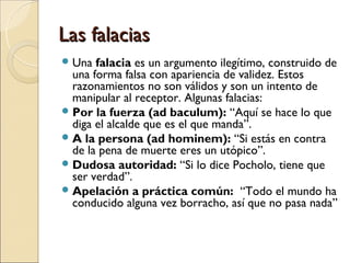 Las falaciasLas falacias
Una falacia es un argumento ilegítimo, construido de
una forma falsa con apariencia de validez. Estos
razonamientos no son válidos y son un intento de
manipular al receptor. Algunas falacias:
Por la fuerza (ad baculum): “Aquí se hace lo que
diga el alcalde que es el que manda”.
A la persona (ad hominem): “Si estás en contra
de la pena de muerte eres un utópico”.
Dudosa autoridad: “Si lo dice Pocholo, tiene que
ser verdad”.
Apelación a práctica común: “Todo el mundo ha
conducido alguna vez borracho, así que no pasa nada”
 