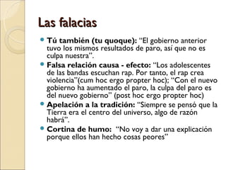 Las falaciasLas falacias
Tú también (tu quoque): “El gobierno anterior
tuvo los mismos resultados de paro, así que no es
culpa nuestra”.
Falsa relación causa - efecto: “Los adolescentes
de las bandas escuchan rap. Por tanto, el rap crea
violencia”(cum hoc ergo propter hoc); “Con el nuevo
gobierno ha aumentado el paro, la culpa del paro es
del nuevo gobierno” (post hoc ergo propter hoc)
Apelación a la tradición: “Siempre se pensó que la
Tierra era el centro del universo, algo de razón
habrá”.
Cortina de humo: “No voy a dar una explicación
porque ellos han hecho cosas peores”
 