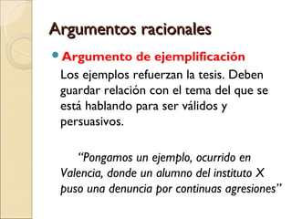 Argumentos racionalesArgumentos racionales
Argumento de ejemplificación
Los ejemplos refuerzan la tesis. Deben
guardar relación con el tema del que se
está hablando para ser válidos y
persuasivos.
“Pongamos un ejemplo, ocurrido en
Valencia, donde un alumno del instituto X
puso una denuncia por continuas agresiones”
 
