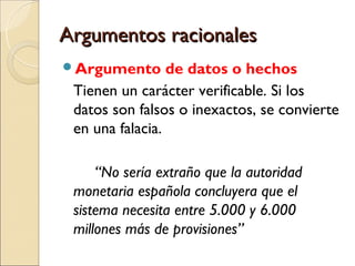 Argumentos racionalesArgumentos racionales
Argumento de datos o hechos
Tienen un carácter verificable. Si los
datos son falsos o inexactos, se convierte
en una falacia.
“No sería extraño que la autoridad
monetaria española concluyera que el
sistema necesita entre 5.000 y 6.000
millones más de provisiones”
 