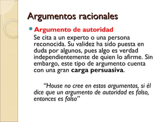 Argumentos racionalesArgumentos racionales
Argumento de autoridad
Se cita a un experto o una persona
reconocida. Su validez ha sido puesta en
duda por algunos, pues algo es verdad
independientemente de quien lo afirme. Sin
embargo, este tipo de argumento cuenta
con una gran carga persuasiva.
“House no cree en estos argumentos, si él
dice que un argumento de autoridad es falso,
entonces es falso”
 