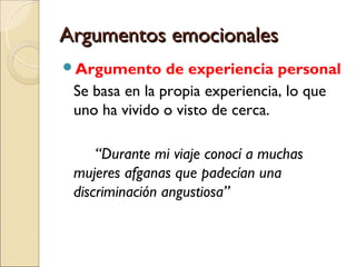 Argumentos emocionalesArgumentos emocionales
Argumento de experiencia personal
Se basa en la propia experiencia, lo que
uno ha vivido o visto de cerca.
“Durante mi viaje conocí a muchas
mujeres afganas que padecían una
discriminación angustiosa”
 