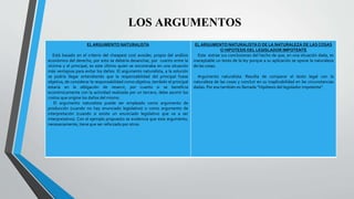 EL ARGUMENTO NATURALISTA
Está basado en el criterio del cheapest cost avoider, propio del análisis
económico del derecho, por esto se debería desanchar, por cuanto entre la
víctima y el principal, es este último quien se encontraba en una situación
más ventajosa para evitar los daños. El argumento naturalista, a la solución
se podría llegar entendiendo que la responsabilidad del principal fuese
objetiva, de considerar la responsabilidad como objetiva, también el principal
estaría en la obligación de resarcir, por cuanto si se beneficia
económicamente con la actividad realizada por un tercero, debe asumir los
costos que origine los daños del mismo.
El argumento naturalista puede ser empleado como argumento de
producción (cuando no hay enunciado legislativo) o como argumento de
interpretación (cuando si existe un enunciado legislativo que va a ser
interpretativo). Con el ejemplo propuesto se evidencia que este argumento,
necesariamente, tiene que ser reforzado por otros.
EL ARGUMENTO NATURALISTAO DE LA NATURALEZA DE LAS COSAS
O HIPOTESIS DEL LEGISLADOR IMPOTENTE
Este extrae sus conclusiones del hecho de que, en una situación dada, es
inaceptable un texto de la ley porque a su aplicación se opone la naturaleza
de las cosas.
Argumento naturalista. Resulta de comparar el texto legal con la
naturaleza de las cosas y concluir en su inaplicabilidad en las circunstancias
dadas. Por eso también es llamada “Hipótesis del legislador impotente”.
LOS ARGUMENTOS
 
