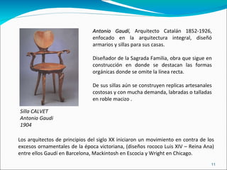 Silla CALVET Antonio Gaudi 1904 Antonio Gaudí , Arquitecto Catalán 1852-1926, enfocado en la arquitectura integral, diseñó armarios y sillas para sus casas. Diseñador de la Sagrada Familia, obra que sigue en construcción en donde se destacan las formas orgánicas donde se omite la línea recta. De sus sillas  aún se construyen replicas artesanales costosas y con mucha demanda, labradas o talladas en roble macizo . Los arquitectos de principios del siglo XX iniciaron un movimiento en contra de los excesos ornamentales de la época victoriana, (diseños rococo Luis XIV – Reina Ana) entre ellos Gaudí en Barcelona, Mackintosh en Escocia y Wright en Chicago. 