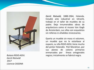 Butaca ROJO-AZUL Gerrit Rietveld 1917 Licencia CASSINA Gerrit Rietveld , 1888-1964, Holanda. Estudió arte industrial en Utrecht, trabajó en el taller de muebles de su padre. Deja innumerables obras de arquitectura como el museo Van Gogh de Ámsterdam, sus sillas son esqueletos sin rellenos ni añadidos innecesarios. Quería un mueble sin masa ni volumen, un mueble que no le estorbase al espacio, su silla ROJO-AZUL tiene mucho del pintor Holandés  Piet Mondrian, por sus planos de colores primarios enmarcados por  líneas ortogonales negras; inicialmente se fabricó negra. 