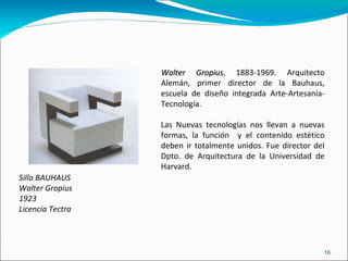 Silla BAUHAUS  Walter Gropius 1923 Licencia Tectra Walter Gropius , 1883-1969. Arquitecto Alemán, primer director de la Bauhaus, escuela de diseño integrada Arte-Artesanía-Tecnología. Las Nuevas tecnologías nos llevan a nuevas formas, la función  y el contenido estético deben ir totalmente unidos. Fue director del Dpto. de Arquitectura de la Universidad de Harvard. 