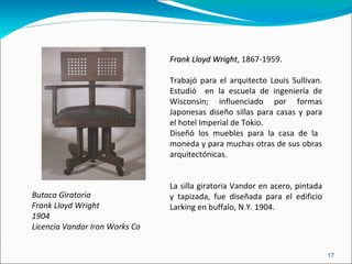 Butaca Giratoria Frank Lloyd Wright 1904 Licencia Vandor Iron Works Co Frank Lloyd Wright , 1867-1959. Trabajó para el arquitecto Louis Sullivan. Estudió  en la escuela de ingeniería de Wisconsin; influenciado por formas Japonesas diseño sillas para casas y para el hotel Imperial de Tokio. Diseñó los muebles para la casa de la  moneda y para muchas otras de sus obras arquitectónicas. La silla giratoria Vandor en acero, pintada y tapizada, fue diseñada para el edificio Larking en buffalo, N.Y. 1904. 