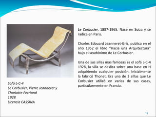 Sofá L-C-4 Le Corbusier, Pierre Jeanneret y  Charlotte Perriand 1928 Licencia CASSINA Le Corbusier,  1887-1965. Nace en Suiza y se radica en Paris.  Charles Edouard Jeanneret-Gris, publica en el año 1952 el libro “Hacia una Arquitectura” bajo el seudónimo de Le Corbusier. Una de sus sillas mas famosas es el sofá L-C-4 1928, la silla se desliza sobre una base en H adquiriendo cualquier posición. Inicialmente la fabricó Thonet. Era una de 3 sillas que Le Corbusier utilizó en varias de sus casas, particularmente en Francia . 