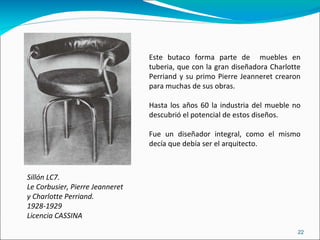 Sillón LC7. Le Corbusier, Pierre Jeanneret  y Charlotte Perriand. 1928-1929 Licencia CASSINA Este butaco forma parte de  muebles en tuberia, que con la gran diseñadora Charlotte Perriand y su primo Pierre Jeanneret crearon para muchas de sus obras. Hasta los años 60 la industria del mueble no descubrió el potencial de estos diseños. Fue un diseñador integral, como el mismo decía que debía ser el arquitecto. 