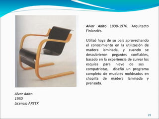 Alvar Aalto 1930 Licencia ARTEK Alvar Aalto  1898-1976. Arquitecto Finlandés.  Utilizó haya de su país aprovechando el conocimiento en la utilización de madera laminada, y cuando se descubrieron pegantes confiables, basado en la experiencia de curvar los esquíes para nieve de sus  compatriotas,  diseñó un programa completo de muebles moldeados en chapilla de madera laminada y prensada. 
