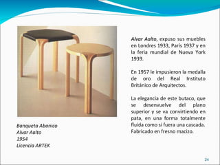 Banqueta Abanico  Alvar Aalto 1954 Licencia ARTEK Alvar Aalto , expuso sus muebles en Londres 1933, París 1937 y en la feria mundial de Nueva York 1939. En 1957 le impusieron la medalla de oro del Real Instituto Británico de Arquitectos. La elegancia de este butaco, que se desenvuelve del plano superior y se va convirtiendo en pata, en una forma totalmente fluida como si fuera una cascada. Fabricado en fresno macizo. 