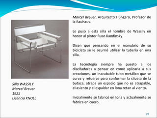 Silla WASSILY Marcel Breuer 1925 Licencia KNOLL Marcel Breuer , Arquitecto Húngaro, Profesor de la Bauhaus. Le puso a esta silla el nombre de Wassily en honor al pintor Ruso Kandinsky.  Dicen que pensando en el manubrio de su bicicleta se le ocurrió utilizar la tubería en una silla. La tecnología siempre ha puesto a los diseñadores a pensar en como aplicarla a sus creaciones, un inacabable tubo metálico que se curva y retuerce para conformar la silueta de la butaca; atrapa un espacio que no es atrapable, el asiento y el espaldar en lona retan al viento. Inicialmente se fabricó en lona y actualmente se fabrica en cuero. 