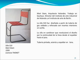 Silla S33 Mart Stam 1926 Licencia THONET Mart Stam, Arquitecto Holandes. Trabajo en bauhaus. Director del instituto de arte industrial de Holanda y el instituto de arte de Berlín. La silla S33 fue  diseñada a partir de tuberia de gas soldada y reforzada con insertos interiores en varilla. La silla en cantilever que revolucionó el diseño por la continuidad de la linea desde el espaldar hasta el piso. Tuberia pintada, asiento y espaldar en  lona. 