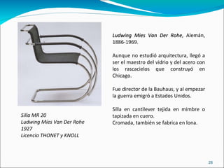 Silla MR 20 Ludwing Mies Van Der Rohe 1927 Licencia THONET y KNOLL Ludwing Mies Van Der Rohe , Alemán, 1886-1969. Aunque no estudió arquitectura, llegó a ser el maestro del vidrio y del acero con los rascacielos que construyó en Chicago. Fue director de la Bauhaus, y al empezar la guerra emigró a Estados Unidos. Silla en cantilever tejida en mimbre o tapizada en cuero. Cromada, también se fabrica en lona. 