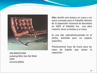Silla BARCELONA Ludwing Mies Van Der Rohe 1929 Licencia KNOLL Mies  diseñó esta butaca en cuero y en acero cromado para el Pabellón Alemán de la Exposición Universal de Barcelona en 1929, el Pabellón fue  una obra maestra, tiene su butaco y su mesa. Es una silla sobredimensionada en el ancho, diseñada para un espacio específico. Prácticamente hace de trono para los reyes de España que visitan la exposición. 