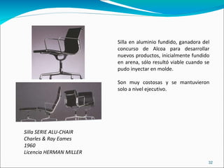 Silla SERIE ALU-CHAIR  Charles & Ray Eames 1960 Licencia HERMAN MILLER Silla en aluminio fundido, ganadora del concurso de Alcoa para desarrollar nuevos productos, inicialmente fundido en arena, sólo resultó viable cuando se pudo inyectar en molde. Son muy costosas y se mantuvieron solo a nivel ejecutivo. 