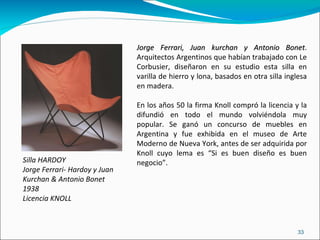 Silla HARDOY Jorge Ferrari- Hardoy y Juan Kurchan & Antonio Bonet 1938 Licencia KNOLL Jorge Ferrari, Juan kurchan y Antonio Bonet . Arquitectos Argentinos que habían trabajado con Le Corbusier, diseñaron en su estudio esta silla en varilla de hierro y lona, basados en otra silla inglesa en madera. En los años 50 la firma Knoll compró la licencia y la difundió en todo el mundo volviéndola muy popular. Se ganó un concurso de muebles en Argentina y fue exhibida en el museo de Arte Moderno de Nueva York, antes de ser adquirida por Knoll cuyo lema es “Si es buen diseño es buen negocio”. 