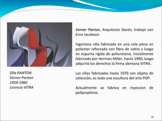 Silla PANTON  Verner Panton 1959-1960 Licencia VITRA Verner Panton , Arquitecto Danés, trabajó con Erne Jacobson. Ingeniosa silla fabricada en una sola pieza en poliester reforzado con fibra de vidrio y luego en espuma rígida de poliuretano, inicialmente fabricada por Herman Miller, hasta 1990, luego adquirió los derechos la firma alemana VITRA. Las sillas fabricadas hasta 1970 son objeto de colección, es toda una escultura del arte POP. Actualmente se fabrica en inyeccion de polipropileno. 
