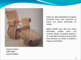 Frank O. Gehry 1990-1992 Licencia KNOLL  Todas las sillas diseñadas en madera laminada hasta este momento se hacen con placas prensadas en molde. Gehry  diseñó esta silla con cintas laminadas, tejidas como una canasta, dando su propio soporte y un resortado al sentarse que la hace muy cómoda, las cintas se doblan y luego se entrelazan. 