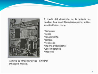A través del desarrollo de la historia los muebles han sido influenciados por los estilos arquitectónicos como: Románico Gótico Renacimiento Barroco Neoclásico Imperio (republicano)‏ Contemporáneo Moderno Armario de tendencia gótica - Catedral De Noyon, Francia. 