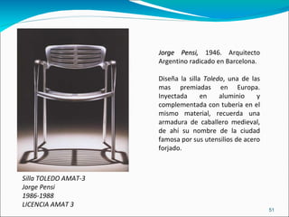 Silla TOLEDO AMAT-3 Jorge Pensi 1986-1988 LICENCIA AMAT 3 Jorge Pensi,  1946. Arquitecto Argentino radicado en Barcelona.  Diseña la silla  Toledo , una de las mas premiadas en Europa. Inyectada en aluminio y complementada con tubería en el mismo material, recuerda una armadura de caballero medieval, de ahí su nombre de la ciudad famosa por sus utensilios de acero forjado. 