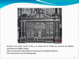 Armario con tallas como el día y la noche de la tumba de Lorenzo de Medici, diseñada por Miguel Angel. Obra renacentista adornado con columnas de capiteles Doricos. Con friso parece una fachada griega. 