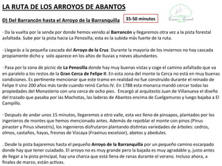 LA RUTA DE LOS ARROYOS DE ABANTOS
D) Del Barrancón hasta el Arroyo de la Barranquilla            35-50 minutos

· Da la vuelta por la senda por donde hemos venido al Barrancón y llegaremos otra vez a la pista forestal
asfaltada. Sube por la pista hacia La Penosilla; esta es la subida más fuerte de la ruta.

· Llegarás a la pequeña cascada del Arroyo de la Cruz. Durante la mayoría de los inviernos no hay cascada
propiamente dicho y solo aparece en los años de lluvias y nieves abundantes.

· Pasa por la zona de picnic de La Penosilla donde hay muy buenas vistas y coge el camino asfaltado que va
en paralelo a los restos de la Gran Cerca de Felipe II. En esta zona del monte la Cerca no está en muy buenas
condiciones. Es pertinente mencionar que este tramo en realidad no fue construido durante el reinado de
Felipe II sino 200 años más tarde cuando reinó Carlos IV. En 1788 esta monarca mandó cercar todas las
propiedades del Monasterio con una cerca de ocho pies. Encargó al arquitecto Juan de Villanueva el diseño
del trazado que pasaba por las Machotas, las laderas de Abantos encima de Cuelgamuros y luego bajaba a El
Campillo.

· Después de andar unos 15 minutos, llegaremos a otro valle, esta vez lleno de pinsapos, plantados por los
ingenieros de montes que hemos mencionado antes. Además de repoblar el monte con pinos (Pinus
pinaster y Pinus silvestris), los ingenieros disfrutaron plantando distintas variedades de árboles:
cedros, olmos, castaños, hayas, fresnos de Vizcaya (Fraxinus excelsior), abetos y abedules.

. Desde la pista bajaremos hasta el pequeño Arroyo de la Barranquilla por un pequeño camino escarpado
donde hay que tener cuiadado. El arroyo no es muy grande pero la bajada es muy agradable y, justo antes de
llegar a la pista principal, hay una charca que está llena de ranas durante el verano. Incluso ahora, a finales
de marzo, están activas.
 