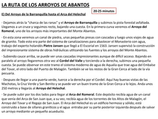 LA RUTA DE LOS ARROYOS DE ABANTOS
                                                                  20-25 minutos
E) Del Arroyo de la Barranquilla hasta el Arca del Helechal

· Dejamos atrás la “charca de las ranas” y el Arroyo de Barranquilla y subimos la pista forestal asfaltada.
Llegamos a un cruce y seguimos recto, bajando una cuesta. En la primera curva veremos el Arroyo del
Romeral, uno de los arroyos más importantes del Monte Abantos.
· En esta zona veremos un canal de piedra, unas pequeñas presas con cascadas y luego unos viajes de agua
de granito. Todo esto era parte del sistema de canalizaciones para abastecer el Monasterio con agua, trabajo
del experto holandés Pietre Jansen que llegó a El Escorial en 1563. Jansen supervisó la construcción del
impresionante sistema de obras hidráulicas utilizando las fuentes y los arroyos del Monte Abantos.
· Subiendo cauce arriba, se puede ver unas cascadas impresionantes aunque de difícil acceso. Bajando en
paralelo al arroyo llegaremos otra vez al Cordel del Valle y torciendo a la derecha, subimos una pequeña
cuesta. Se puede observar en este tramo el sistema moderno de agua de Aqualia que trae agua del Embalse
del Tovar, el otro lado del Puerto de Malagón. También se ve los restos de la Gran Cerca al lado de la vía
pecuaria.
· Despues de llegar a una puerta verde, tuerce a la derecha por el Cordel. Aquí hay buenas vistas de las
Machotas, la Cruz Verde y San Benito y se puede ver un buen tramo de la Gran Cerca a lo lejos. Anda unos
250 metros y llegarás al Arroyo del Helechal.
· Se puede subir por los dos lados para llegar al Arca del Romeral. Este depósito recibía agua de un canal que
venía del Arca de San Juan que, a su vez, recibía agua de los torrentes de los Altos de Malagón, el Arroyo del
Tovar y el Regajo de San Juan. El Arca del Helechal es un edificio hermoso y sólido; está construido a base de
sillares graníticos y el agua entraba por su parte posterior izquierda después de salvar un arroyo mediante
un pequeño acueducto.
 