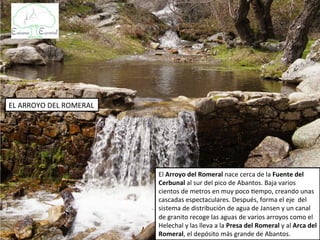 EL ARROYO DEL ROMERAL




                        El Arroyo del Romeral nace cerca de la Fuente del
                        Cerbunal al sur del pico de Abantos. Baja varios
                        cientos de metros en muy poco tiempo, creando unas
                        cascadas espectaculares. Después, forma el eje del
                        sistema de distribución de agua de Jansen y un canal
                        de granito recoge las aguas de varios arroyos como el
                        Helechal y las lleva a la Presa del Romeral y al Arca del
                        Romeral, el depósito más grande de Abantos.
 
