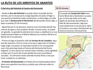 LA RUTA DE LOS ARROYOS DE ABANTOS
F) Del Arca del Helechal al Camino del Horizontal                  30-50 minutos

· Desde el Arca del Helechal se puede volver al pueblo de San           El trazado del Cordel del Valle hacia
Lorenzo, por la vía pecuaría y luego bajando una pista al llegar a      Santa María de la Alameda en su paso
una puerta en bastante malas condiciones. La pista llega a la calle     por La Finca del Valle no ha sido objeto
que sube al Restaurante El Horizontal donde puedes tomar algo, o        de deslinde aduciéndose la falta de
bajar al pueblo (15-20 minutos).                                        documentación, algo que corta
                                                                        totalmente la vía pecuaria. Abrir el
· Siguiendo por la vía pecuaria, pasaras unas fresnedas donde hay
                                                                        Cordel es una vieja reivindicación de
charcos de agua y unas praderas donde, muchas veces, se puede
                                                                        Entorno Escorial y Correcaminos.
ver ganado. La ganadería extensiva (con vacas y caballos) es un uso
tradicional permitido en el Monte Abantos (su nombre oficial es el
Monte de la Jurisdicción).
· Pronto se llega al pequeño valle del Arroyo de los Castaños. Aquí
hay dos opciones. Una es cruzar el arroyo y seguir por el Cordel y
luego coger una pista a la izquierda cuando se ve una pequeña
casa. Esta pista baja hasta el Camino del Horizontal de forma
diagonal. La otra opción (se necesita buen calzado y cierta agilidad)
es bajar por el cauce del arroyo donde hay unas maravillosas
cascadas . En primavera están saliendo muchas flores y hay que
tener cuidado en no dañarlas.
· El Camino del Horizontal (o el Paseo de las Embarazadas) ahora
tiene una superficie muy llana y carteles que informan sobre la
flora local.
 