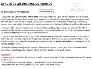 LA RUTA DE LOS ARROYOS DE ABANTOS

A) Hasta el Arroyo Cebadillas                   15-20 minutos

· La ruta sale del Cementerio de San Lorenzo en la Calle Unamuno. Sigue por esta calle en medio de unos
edificios nuevos (bastante feos). Antes, esta zona tenía corrales y huertos hasta que fue reclasificada en el
año 2005 por el Ayto. Como se puede apreciar, hay varios solares vacíos llenos de basura y escombros y
muchas casas (casi todas) sin vender. Un monumento, pues, a la Burbuja de la Construcción en San Lorenzo.
· Al llegar a otros bloques nuevos, esta vez de promoción pública, hay que subir por una pista forestal a
mano izquierda, frente a un pequeño parque. Aquí, cruzamos la vía pecuaria del Cordel del Valle que va por
las laderas del Monte Abantos y que veremos más tarde.
· Cruza la pista forestal (asfaltada) y entra, por una puerta peatonal verde, en el monte de utilidad pública
(MUP). En esta zona hay un pinar de Pinus pinaster. Después de andar unos cinco o diez minutos por una
pista forestal de tierra, llegarás al pequeño y muy bonito valle del Arroyo Cebadillas con una vegetación de
fresnos, chopos y sauces.
· Aquí el Arroyo Cedadillas pasa por una zona de roca que crea una cascada muy bonita. Bien entrado el
verano hay pequeñas pozas de agua donde los animales pueden beber y refrescarse.

Importante:
· Los tiempos son estimados. La caminata completa puede tardar entre 3.5 y 6 horas dependiendo del paso y
los descansos.
· Entorno Escorial no asumirá ninguna responsibilidad en caso de accidente.
· Recuerda cuidar del monte, respetar el fauna y flora y no dejes basura.
 