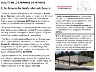 LA RUTA DE LOS ARROYOS DE ABANTOS

G) Del Arroyo de los Castaños al Arca del Romeral                  30-50 minutos

· Desde el Camino del Horizontal a su paso por el Arroyo de
los Castaños, una opción puede ser seguir (a la derecha) y       La Presa Nueva del Romeral fue construida en
llegar hasta la Finca del Valle. Cerca del linde de esta finca   los años 1921-1928 por el Patrimonio Real con
se puede ver el Arroyo del Avispero. Sin embargo, nuestra        una nueva traída de aguas desde la Presa Nueva
ruta vuelve hasta el pueblo de San Lorenzo.                      del Tovar, mediante una conducción subterránea.
                                                                 La antigua Presa del Romeral fue construida por
· El camino discurre por un bosque que es básicamente un         Juan de Villanueva para satisfacer la creciente
pinar pero con una vegetación variada:                           demanda de agua en la década de 1770-80.
fresnos, majuelos, sauces y arbustos como genista, retama
y jara. En algunos puntos hay muy buenas vistas del              El Arca del Romeral (o Cascajal) es la mayor de
Monasterio.                                                      todo el canal y aquí se recogen tanto las aguas
                                                                 que vienen del arroyo del Romeral como las que
· Pronto se verán las casas del Barrio de los Reyes y luego      vienen del arca del Helechal antes de bajar por
de la Colonia Histórica de Abantos. El camino cruza el           un canal subterráneo hasta el Monasterio.
Arroyo del Helechal por un pequeño puente en un lugar            Dentro del arca, además de llaves y
muy pintoresco. Bajando por el cauce del Arroyo (con             conductos, había filtros a base de piedra
mucho cuidado) hay unas cascadas impresionantes y se             machacada
puede ver abajo la Presa de Infante.
· Sigue hasta el final del Camino de Horizontal y baja por
una calle con chalets grandes a mano derecha para llegar al
Centro de Congresos (antes hotel) de Felipe II. Sigue por la
calle que atraviesa la finca y podrás ver la Presa y el Arca
del Romeral, el fin de nuestra caminata.
 