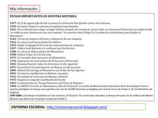 Más información:
FECHAS IMPORTANTES EN NUESTRA HISTORIA:

1557- El 10 de agosto (día de San Lorenzo) la victoria de San Quintín contra los franceses.
1559- En Gante, Felipe II contrata al arquitecto Juan Bautista.
1561- Una comisión para elegir un lugar idóneo; después de considerar varios sitios, se selecciona El Escorial, una aldea donde
“no había ni una chimenea ni una sola ventana”. Un acuerdo entre Felipe II y la orden de los Jerónimos para fundar el
Monasterio.
1562- Tareas de limpieza del área y realización de una maqueta.
1563- Se coloca la primera piedra del edificio.
1565- Felipe II segrega El Escorial que antes pertenecía a Segovia.
1567- Fallece Juan Bautista y lo sustituye Juan de Herrera.
1584- Se coloca la última piedra del Monasterio.
1598- Fallece Felipe II en El Escorial.
1671- Un incendio destruye parte del Monasterio.
1793- Separación de San Lorenzo de El Escorial y El Escorial.
1836- Desamortización. Salen los Jerónimos el año siguiente.
1871- Se instala la Escuela Superior de Montes en San Lorenzo.
1885- Alfonso XII entrega el Monasterio a la Orden de San Agustín.
1892- Se inicia la repoblación en Abantos con pinos.
1911- El traslado de la Escuela de Montes a Madrid.
1953- Empieza la segunda repoblación del monte.
1961- La declaración de “Paraje Pintoresco del Pinar de Abantos”.
1984- La UNESCO inscribe al “Monasterio y Sitio de El Escorial” en la lista de Monumentos Patrimonio de la Humanidad. Entre el
espacio protegido se incluye una superficie de más de 10.000 hectáreas protegidas por la Gran Cerca de Felipe II, de 55 kilómetros de
longitud.
1999-2008- La burbuja inmobiliaria en San Lorenzo y El Escorial. Se construyen adosados y bloques de pisos en las laderas del Monte
Abantos que destrozan el paisaje creado por Felipe II.


 ENTORNO ESCORIAL: http://entornoescorial.blogspot.com/
 