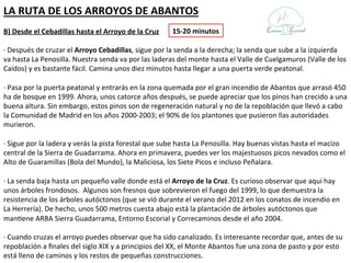 LA RUTA DE LOS ARROYOS DE ABANTOS
B) Desde el Cebadillas hasta el Arroyo de la Cruz     15-20 minutos

· Después de cruzar el Arroyo Cebadillas, sigue por la senda a la derecha; la senda que sube a la izquierda
va hasta La Penosilla. Nuestra senda va por las laderas del monte hasta el Valle de Cuelgamuros (Valle de los
Caídos) y es bastante fácil. Camina unos diez minutos hasta llegar a una puerta verde peatonal.

· Pasa por la puerta peatonal y entrarás en la zona quemada por el gran incendio de Abantos que arrasó 450
ha de bosque en 1999. Ahora, unos catorce años después, se puede apreciar que los pinos han crecido a una
buena altura. Sin embargo, estos pinos son de regeneración natural y no de la repoblación que llevó a cabo
la Comunidad de Madrid en los años 2000-2003; el 90% de los plantones que pusieron llas autoridades
murieron.

· Sigue por la ladera y verás la pista forestal que sube hasta La Penosilla. Hay buenas vistas hasta el macizo
central de la Sierra de Guadarrama. Ahora en primavera, puedes ver los majestuosos picos nevados como el
Alto de Guaramillas (Bola del Mundo), la Maliciosa, los Siete Picos e incluso Peñalara.

· La senda baja hasta un pequeño valle donde está el Arroyo de la Cruz. Es curioso observar que aquí hay
unos árboles frondosos. Algunos son fresnos que sobrevieron el fuego del 1999, lo que demuestra la
resistencia de los árboles autóctonos (que se vió durante el verano del 2012 en los conatos de incendio en
La Herrería). De hecho, unos 500 metros cuesta abajo está la plantación de árboles autóctonos que
mantiene ARBA Sierra Guadarrama, Entorno Escorial y Correcaminos desde el año 2004.

· Cuando cruzas el arroyo puedes observar que ha sido canalizado. Es interesante recordar que, antes de su
repoblación a finales del siglo XIX y a principios del XX, el Monte Abantos fue una zona de pasto y por esto
está lleno de caminos y los restos de pequeñas construcciones.
 