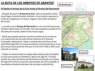 LA RUTA DE LOS ARROYOS DE ABANTOS                                           15-20 minutos
C) Desde el Arroyo de la Cruz hasta el Arroyo del Barrancón

· Después de pasar el Arroyo de la Cruz, sube una pequeña cuesta              El Territorio Histórico de la Gran Cerca de Felipe II
hasta llegar a la pista forestal asfaltada. Cruza la pista y sigue por la
senda de Cuelgamuros. En breve, llegarás a otro valle, llamado el
Barrancón.

· La senda cruza el Arroyo del Barrancón en una zona de fresnos que
también sobrevivieron al incendio. Hay unas pequeñas cascada en los
dos lados de la senda y toda la zona rezuma agua.

· Desde aquí puedes apreciar muy bien las dehesas escurialenses
y en especial dos de las cuatro fincas históricas de El Escorial:
El Campillo y Monesterio. Felipe II compró estas dos fincas en los
años 90 del siglo XVI y el monarca ordenó la construcción de un muro
para cercar buena parte de ellas que se hizo entre 1595 y 1597, justo
antes de su muerte.
                                                                                                              Campillo
· Puedes ver bastante bien la antigua aldea medieval de El Campillo:
lo único que queda es la forteleza e iglesia del siglo XV. A lo lejos
quedan las ruinas del Palacio de Monesterio construido a principios
del siglo XVII; Entorno Escorial ha denunciado, de forma repetida, el
escandaloso estado de abandono de esta joya arquitéctónica.
                                                                                Monesterio
 