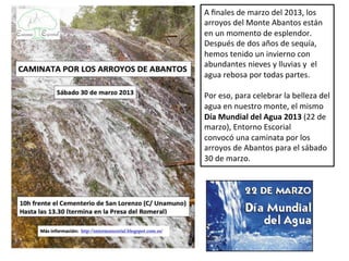 A finales de marzo del 2013, los
arroyos del Monte Abantos están
en un momento de esplendor.
Después de dos años de sequía,
hemos tenido un invierno con
abundantes nieves y lluvias y el
agua rebosa por todas partes.

Por eso, para celebrar la belleza del
agua en nuestro monte, el mismo
Día Mundial del Agua 2013 (22 de
marzo), Entorno Escorial
convocó una caminata por los
arroyos de Abantos para el sábado
30 de marzo.
 