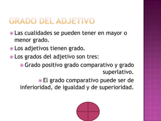  Las cualidades se pueden tener en mayor o
  menor grado.
 Los adjetivos tienen grado.
 Los grados del adjetivo son tres:
     Grado positivo grado comparativo y grado
                                    superlativo.
            El grado comparativo puede ser de
    inferioridad, de igualdad y de superioridad.
 
