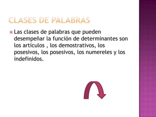 Lasclases de palabras que pueden
 desempeñar la función de determinantes son
 los artículos , los demostrativos, los
 posesivos, los posesivos, los numereles y los
 indefinidos.
 