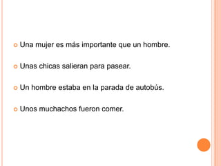  Una mujer es más importante que un hombre.
 Unas chicas salieran para pasear.
 Un hombre estaba en la parada de autobús.
 Unos muchachos fueron comer.
 