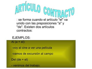 : se forma cuando el artículo "el" va
unido con las preposiciones "a" y
"de". Existen dos artículos
contractos:
EJEMPLOS:
Al (a + el):
-voy al cine a ver una película
-vamos de excursión al campo
Del (de + el)
- venimos del trabajo;
 
