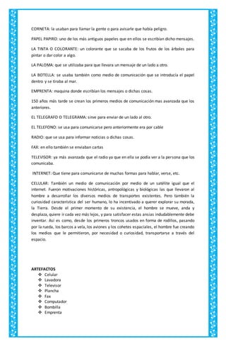 CORNETA: la usaban para llamar la gente o para avisarle que había peligro.
PAPEL PAPIRO: uno de los más antiguos papeles que en ellos se escribían dicho mensajes.
LA TINTA O COLORANTE: un colorante que se sacaba de los frutos de los árboles para
pintar o dar color a algo.
LA PALOMA: que se utilizaba para que llevara un mensaje de un lado a otro.
LA BOTELLA: se usaba también como medio de comunicación que se introducía el papel
dentro y se tiraba al mar.
EMPRENTA: maquina donde escribían los mensajes o dichas cosas.
150 años más tarde se crean los primeros medios de comunicación mas avanzada que los
anteriores.
EL TELEGRAFO O TELEGRAMA: sirve para enviar de un lado al otro.
EL TELEFONO: se usa para comunicarse pero anteriormente era por cable
RADIO: que se usa para informar noticias o dichas cosas.
FAX: en ello también se enviaban cartas
TELEVISOR: ya más avanzada que el radio ya que en ella se podía ver a la persona que los
comunicaba.
INTERNET: Que tiene para comunicarse de muchas formas para hablar, verse, etc.
CELULAR: También un medio de comunicación por medio de un satélite igual que el
internet. Fueron motivaciones históricas, antropológicas y biológicas las que llevaron al
hombre a desarrollar los diversos medios de transportes existentes. Pero también la
curiosidad característica del ser humano, lo ha incentivado a querer explorar su morada,
la Tierra. Desde el primer momento de su existencia, el hombre se mueve, anda y
desplaza, quiere ir cada vez más lejos, y para satisfacer estas ansias indudablemente debe
inventar. Así es como, desde los primeros troncos usados en forma de rodillos, pasando
por la rueda, los barcos a vela, los aviones y los cohetes espaciales, el hombre fue creando
los medios que le permitieron, por necesidad o curiosidad, transportarse a través del
espacio.
ARTEFACTOS
 Celular
 Lavadora
 Televisor
 Plancha
 Fax
 Computador
 Bombilla
 Emprenta
 
