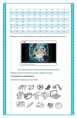 C E L U L A R D C E
F C O A H C N A L P
A E M P R E N T A L
X B O M B I L L A M
C O M P U T A D O R
E R O S I V E L E T
E Q U I P O D E S O
O S A R O D A V A L
2.4 Observa el video Epo 86 historia de la tecnología, y describe lo que sucede o pasa en el
https://www.youtube.com/watch?v=BFRPL25NCH0&feature=related
2.5 Dibuja y describe los artefactos que más se emplean en tu hogar
3. ACTIVIDADES DE AFIANZAMIENTO
3.1 Colorea las imágenes que sean artefactos
{
 